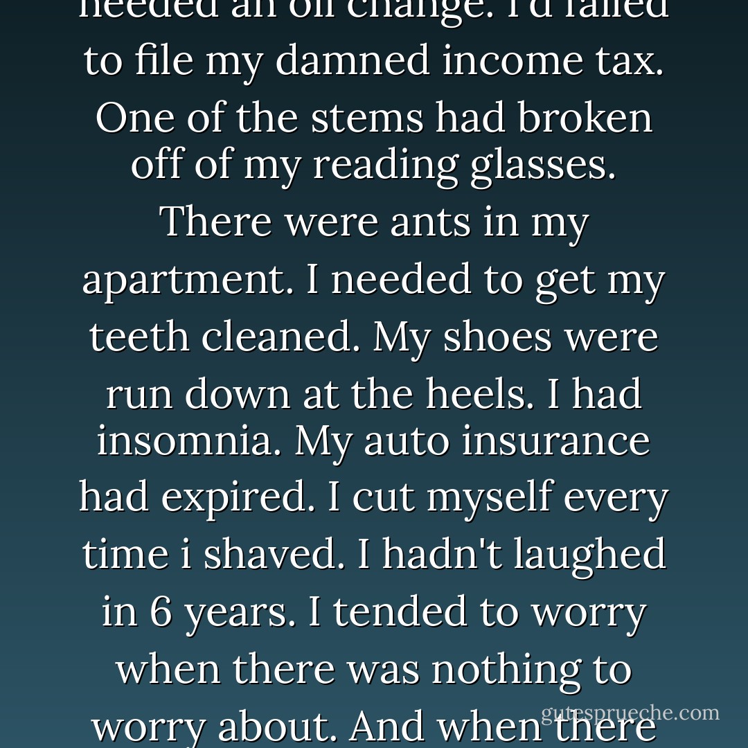 I needed a vacation. I needed 5 women. I needed to get the wax out of my ears. My car needed an oil change. I'd failed to file my damned income tax. One of the stems had broken off of my reading glasses. There were ants in my apartment. I needed to get my teeth cleaned. My shoes were run down at the heels. I had insomnia. My auto insurance had expired. I cut myself every time i shaved. I hadn't laughed in 6 years. I tended to worry when there was nothing to worry about. And when there was something to worry about, i got drunk. - Charles Bukowski
