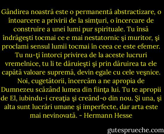 Gândirea noastră este o permanentă abstractizare, o întoarcere a privirii de la simţuri, o încercare de construire a unei lumi pur spirituale. Tu însă îndrăgeşti tocmai ce e mai nestatornic şi muritor, şi proclami sensul lumii tocmai în ceea ce este efemer. Tu nu-ţi întorci privirea de la aceste lucruri vremelnice, tu li te dăruieşti şi prin dăruirea ta ele capătă valoare supremă, devin egale cu cele veşnice. Noi, cugetătorii, încercăm a ne apropia de Dumnezeu scăzând lumea din fiinţa lui. Tu te apropii de El, iubindu-i creaţia şi creând-o din nou. Şi una, şi alta sunt lucrări umane şi imperfecte, dar arta este mai nevinovată. - Hermann Hesse