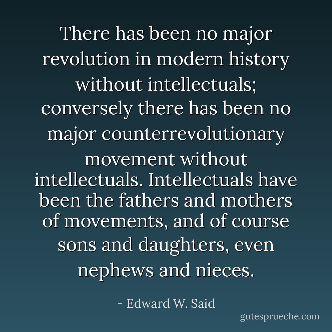 There has been no major revolution in modern history without intellectuals; conversely there has been no major counterrevolutionary movement without intellectuals. Intellectuals have been the fathers and mothers of movements, and of course sons and daughters, even nephews and nieces. - Edward W. Said