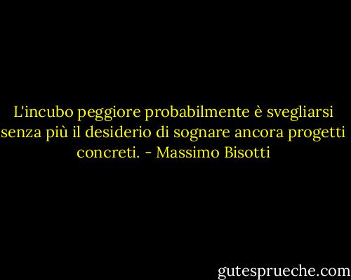 L'incubo peggiore probabilmente è svegliarsi senza più il desiderio di sognare ancora progetti concreti. - Massimo Bisotti