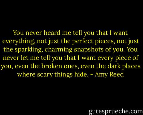 You never heard me tell you that I want everything, not just the perfect pieces, not just the sparkling, charming snapshots of you. You never let me tell you that I want every piece of you, even the broken ones, even the dark places where scary things hide. - Amy Reed