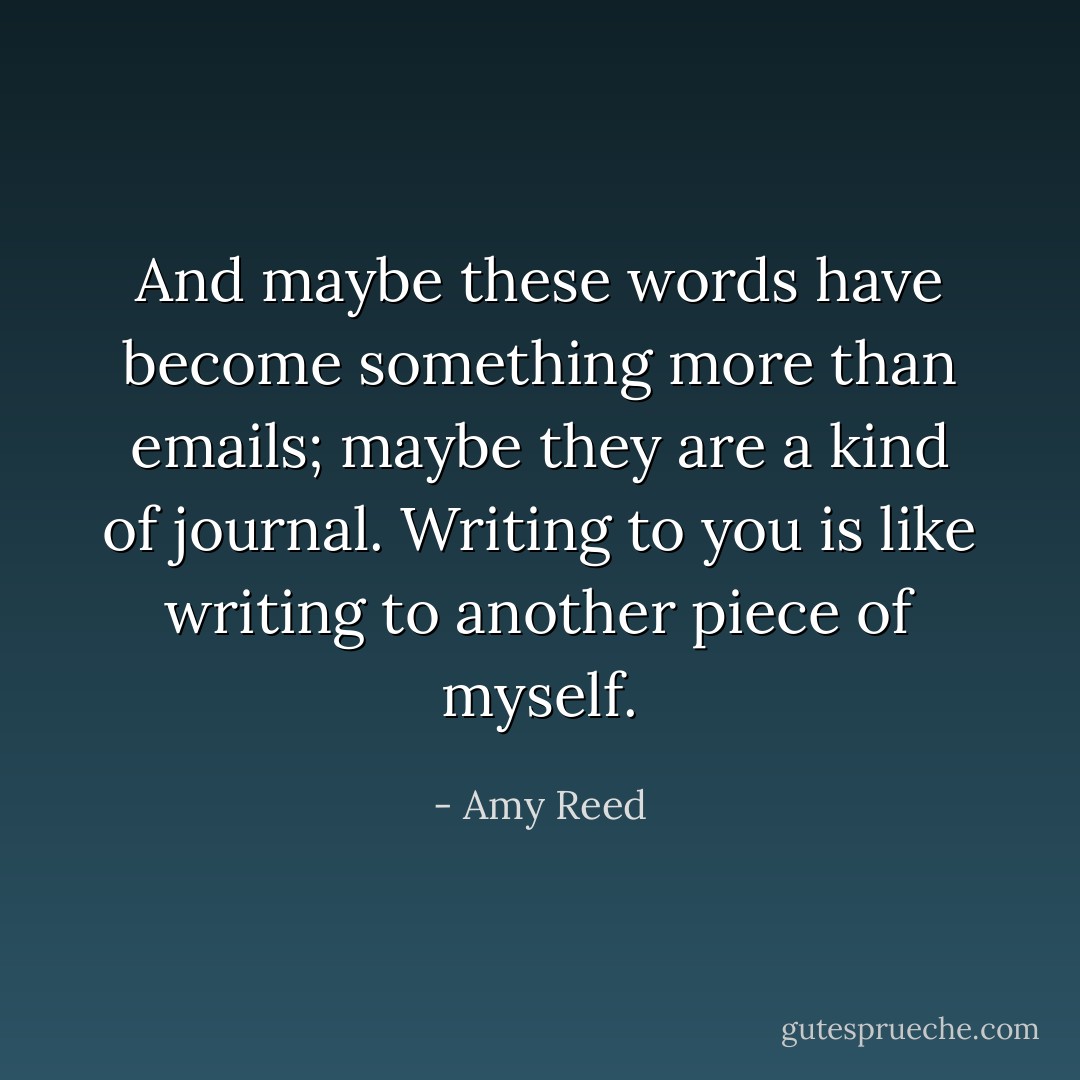 And maybe these words have become something more than emails; maybe they are a kind of journal. Writing to you is like writing to another piece of myself. - Amy Reed