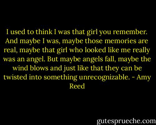 I used to think I was that girl you remember. And maybe I was, maybe those memories are real, maybe that girl who looked like me really was an angel. But maybe angels fall, maybe the wind blows and just like that they can be twisted into something unrecognizable. - Amy Reed