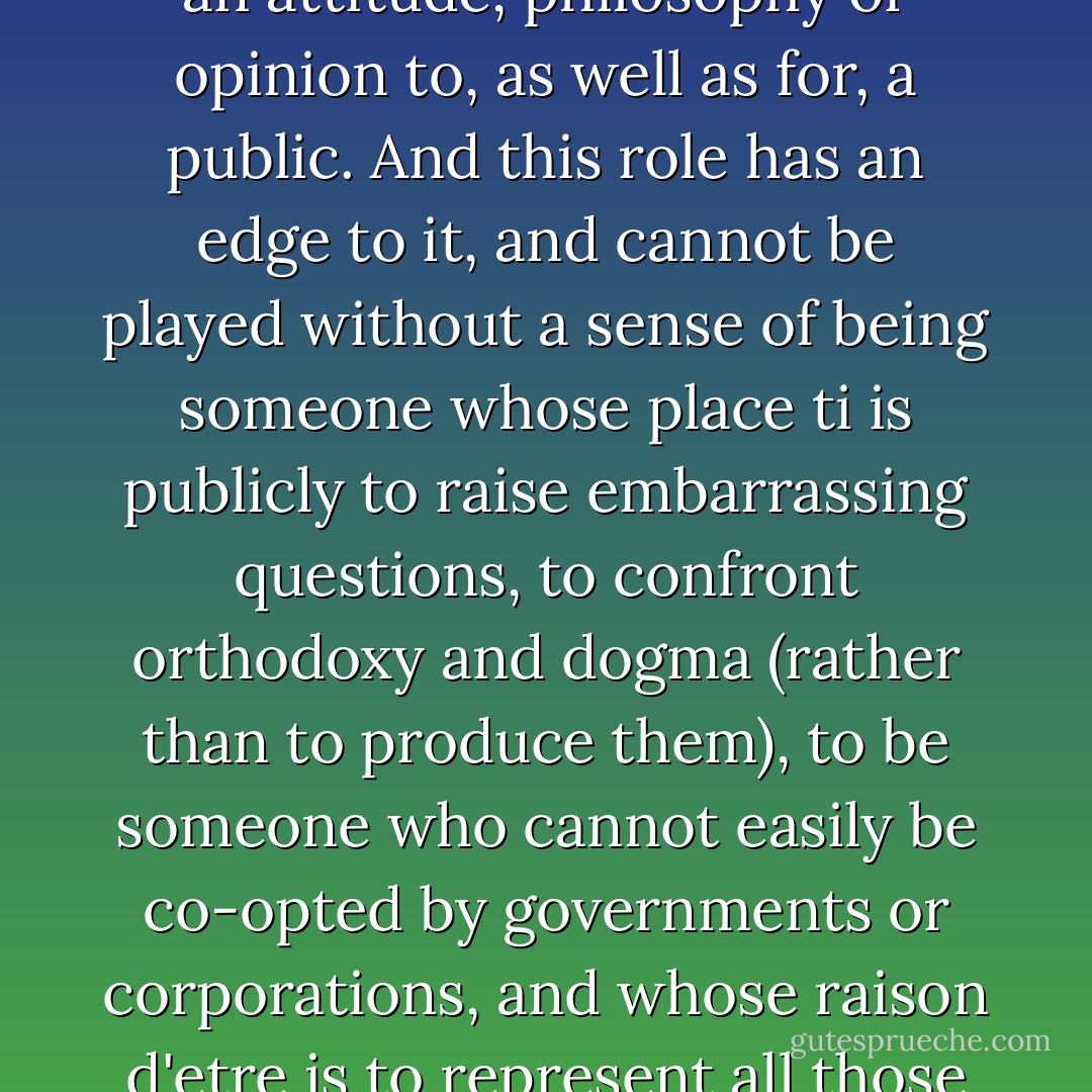 The intellectual is an individual endowed with a faculty for representing, embodying, articulating a message, a view, an attitude, philosophy or opinion to, as well as for, a public. And this role has an edge to it, and cannot be played without a sense of being someone whose place ti is publicly to raise embarrassing questions, to confront orthodoxy and dogma (rather than to produce them), to be someone who cannot easily be co-opted by governments or corporations, and whose raison d'etre is to represent all those people and issues that are routinely forgotten or swept under the rug. - Edward W. Said