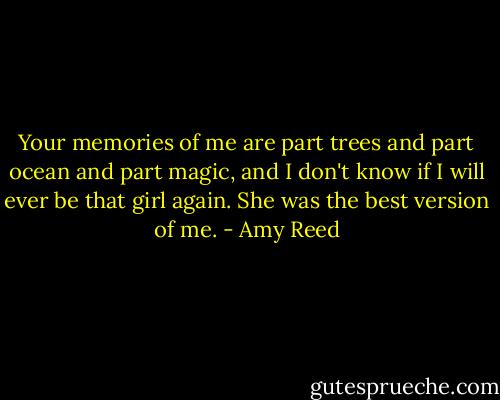 Your memories of me are part trees and part ocean and part magic, and I don't know if I will ever be that girl again. She was the best version of me. - Amy Reed