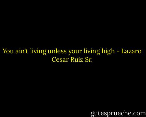 You ain't living unless your living high - Lazaro Cesar Ruiz Sr.