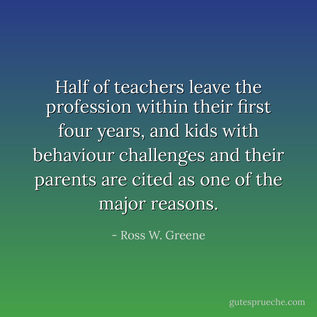 Half of teachers leave the profession within their first four years, and kids with behaviour challenges and their parents are cited as one of the major reasons. - Ross W. Greene