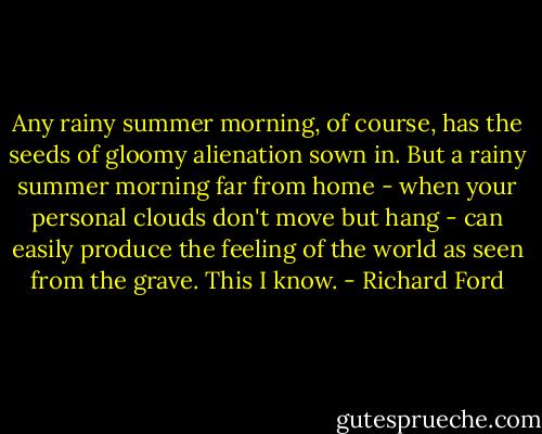 Any rainy summer morning, of course, has the seeds of gloomy alienation sown in. But a rainy summer morning far from home - when your personal clouds don't move but hang - can easily produce the feeling of the world as seen from the grave. This I know. - Richard Ford