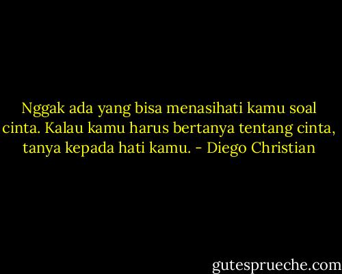 Nggak ada yang bisa menasihati kamu soal cinta. Kalau kamu harus bertanya tentang cinta, tanya kepada hati kamu. - Diego Christian