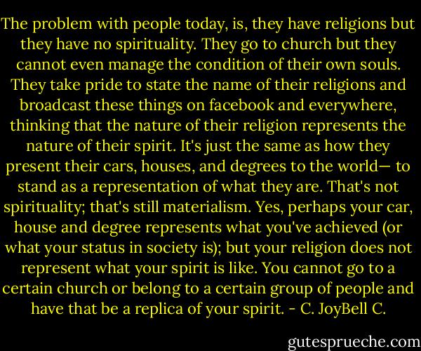The problem with people today, is, they have religions but they have no spirituality. They go to church but they cannot even manage the condition of their own souls. They take pride to state the name of their religions and broadcast these things on facebook and everywhere, thinking that the nature of their religion represents the nature of their spirit. It's just the same as how they present their cars, houses, and degrees to the world— to stand as a representation of what they are. That's not spirituality; that's still materialism. Yes, perhaps your car, house and degree represents what you've achieved (or what your status in society is); but your religion does not represent what your spirit is like. You cannot go to a certain church or belong to a certain group of people and have that be a replica of your spirit. - C. JoyBell C.