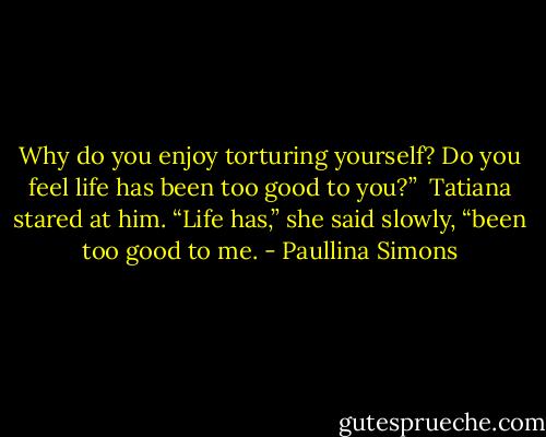 Why do you enjoy torturing yourself? Do you feel life has been too good to you?” <br />Tatiana stared at him. “Life has,” she said slowly, “been too good to me. - Paullina Simons