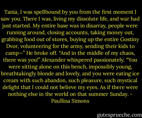 Tania, I was spellbound by you from the first moment I saw you. There I was, living my dissolute life, and war had just started. My entire base was in disarray, people were running around, closing accounts, taking money out, grabbing food out of stores, buying up the entire Gostiny Dvor, volunteering for the army, sending their kids to camp—” He broke off. “And in the middle of my chaos, there was you!” Alexander whispered passionately. “You were sitting alone on this bench, impossibly young, breathtakingly blonde and lovely, and you were eating ice cream with such abandon, such pleasure, such mystical delight that I could not believe my eyes. As if there were nothing else in the world on that summer Sunday. - Paullina Simons