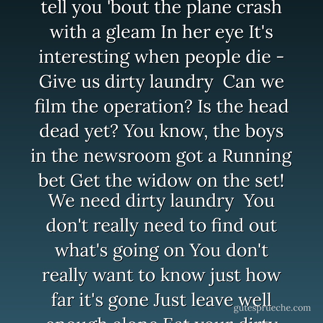 We got the bubble-headed-bleach-blonde who<br />Comes on at five<br />She can tell you 'bout the plane crash with a gleam<br />In her eye<br />It's interesting when people die -<br />Give us dirty laundry<br /><br />Can we film the operation?<br />Is the head dead yet?<br />You know, the boys in the newsroom got a<br />Running bet<br />Get the widow on the set!<br />We need dirty laundry<br /><br />You don't really need to find out what's going on<br />You don't really want to know just how far it's gone<br />Just leave well enough alone<br />Eat your dirty laundry - Don Henley