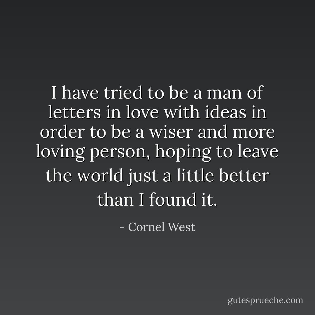 I have tried to be a man of letters in love with ideas in order to be a wiser and more loving person, hoping to leave the world just a little better than I found it. - Cornel West