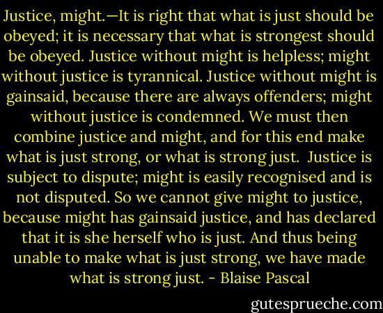 Justice, might.—It is right that what is just should be obeyed; it is necessary that what is strongest should be obeyed. Justice without might is helpless; might without justice is tyrannical. Justice without might is gainsaid, because there are always offenders; might without justice is condemned. We must then combine justice and might, and for this end make what is just strong, or what is strong just.<br /><br />Justice is subject to dispute; might is easily recognised and is not disputed. So we cannot give might to justice, because might has gainsaid justice, and has declared that it is she herself who is just. And thus being unable to make what is just strong, we have made what is strong just. - Blaise Pascal