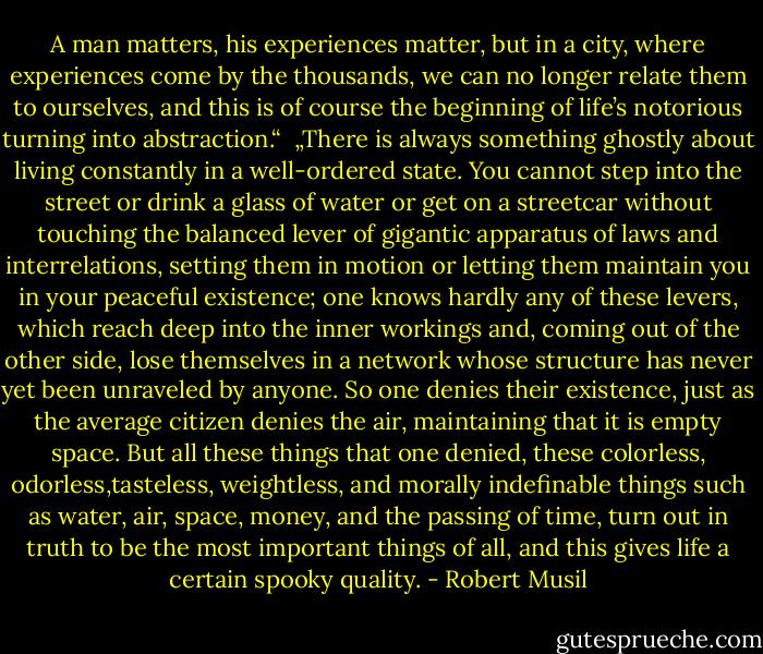 A man matters, his experiences matter, but in a city, where experiences come by the thousands, we can no longer relate them to ourselves, and this is of course the beginning of life’s notorious turning into abstraction.“<br /><br />„There is always something ghostly about living constantly in a well-ordered state. You cannot step into the street or drink a glass of water or get on a streetcar without touching the balanced lever of gigantic apparatus of laws and interrelations, setting them in motion or letting them maintain you in your peaceful existence; one knows hardly any of these levers, which reach deep into the inner workings and, coming out of the other side, lose themselves in a network whose structure has never yet been unraveled by anyone. So one denies their existence, just as the average citizen denies the air, maintaining that it is empty space. But all these things that one denied, these colorless, odorless,tasteless, weightless, and morally indefinable things such as water, air, space, money, and the passing of time, turn out in truth to be the most important things of all, and this gives life a certain spooky quality. - Robert Musil