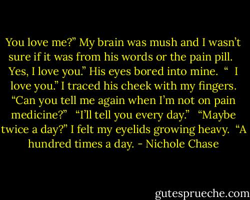You love me?” My brain was mush and I wasn’t sure if it was from his words or the pain pill.<br /><br /> Yes, I love you.” His eyes bored into mine.<br /><br />“<br /><br />I love you.” I traced his cheek with my fingers. “Can you tell me again when I’m not on pain medicine?” <br /><br />“I’ll tell you every day.” <br /><br />“Maybe twice a day?” I felt my eyelids growing heavy.<br /><br />“A hundred times a day. - Nichole Chase
