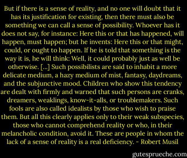 But if there is a sense of reality, and no one will doubt that it has its<br />justification for existing, then there must also be something we can call a<br />sense of possibility.<br />Whoever has it does not say, for instance:<br />Here this or that has happened, will happen, must happen;<br />but he invents:<br />Here this or that might, could, or ought to happen.<br />If he is told that something is the way it is, he will think: Well, it could probably just as well be otherwise.<br />[...]<br />Such possibilists are said to inhabit a more delicate medium, a hazy medium of mist, fantasy, daydreams, and the subjunctive mood.<br />Children who show this tendency are dealt with firmly and warned<br />that such persons are cranks, dreamers, weaklings, know-it-alls,<br />or troublemakers.<br />Such fools are also called idealists by those who wish to praise them.<br />But all this clearly applies only to their weak subspecies, those<br />who cannot comprehend reality or who, in their melancholic condition,<br />avoid it. These are people in whom the lack of a sense of reality<br />is a real deficiency. - Robert Musil
