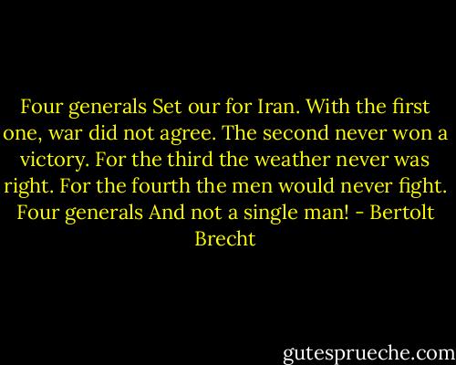 Four generals<br />Set our for Iran.<br />With the first one, war did not agree.<br />The second never won a victory.<br />For the third the weather never was right.<br />For the fourth the men would never fight.<br />Four generals<br />And not a single man! - Bertolt Brecht