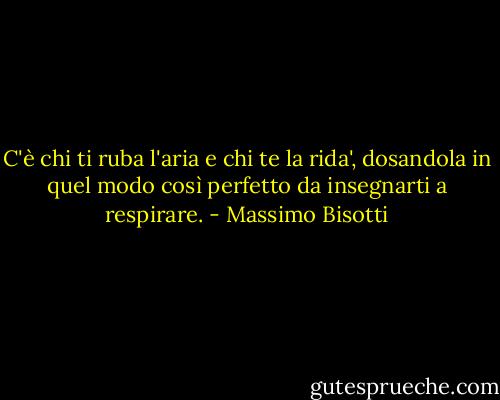 C'è chi ti ruba l'aria e chi te la rida', dosandola in quel modo così perfetto da insegnarti a respirare. - Massimo Bisotti