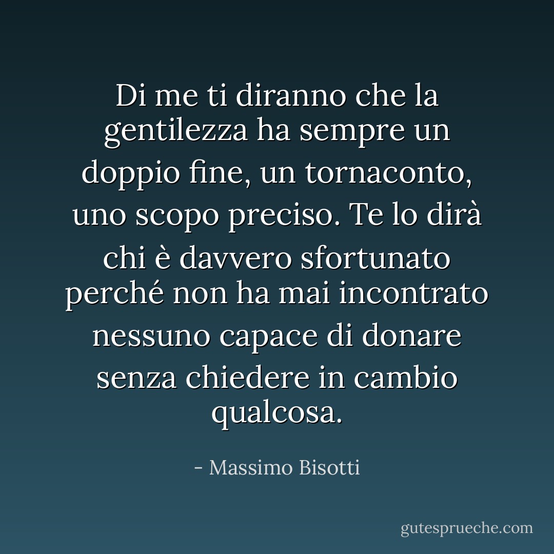 Di me ti diranno che la gentilezza ha sempre un doppio fine, un tornaconto, uno scopo preciso. Te lo dirà chi è davvero sfortunato perché non ha mai incontrato nessuno capace di donare senza chiedere in cambio qualcosa. - Massimo Bisotti