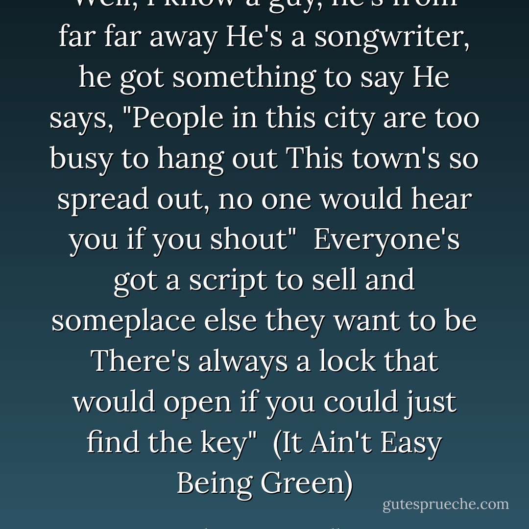 Well, I know a guy, he's from far far away<br />He's a songwriter, he got something to say<br />He says, "People in this city are too busy to hang out<br />This town's so spread out, no one would hear you if you shout"<br /><br />Everyone's got a script to sell and someplace else they want to be<br />There's always a lock that would open if you could just find the key"<br /><br />(<i>It Ain't Easy Being Green</i>) - Shannon McNally