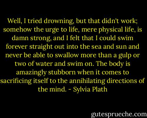 Well, I tried drowning, but that didn't work; somehow the urge to life, mere physical life, is damn strong, and I felt that I could swim forever straight out into the sea and sun and never be able to swallow more than a gulp or two of water and swim on. The body is amazingly stubborn when it comes to sacrificing itself to the annihilating directions of the mind. - Sylvia Plath