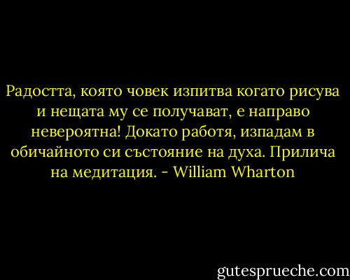 Радостта, която човек изпитва когато рисува и нещата му се получават, е направо невероятна! Докато работя, изпадам в обичайното си състояние на духа. Прилича на медитация. - William Wharton