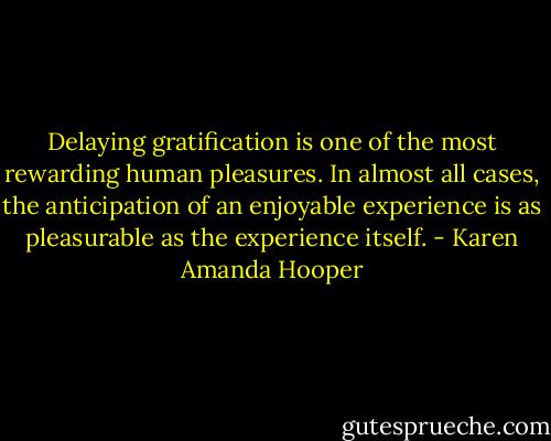 Delaying gratification is one of the most rewarding human pleasures. In almost all cases, the anticipation of an enjoyable experience is as pleasurable as the experience itself. - Karen Amanda Hooper