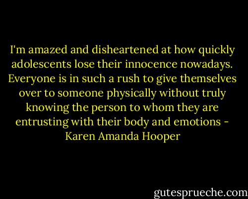 I'm amazed and disheartened at how quickly adolescents lose their innocence nowadays. Everyone is in such a rush to give themselves over to someone physically without truly knowing the person to whom they are entrusting with their body and emotions - Karen Amanda Hooper