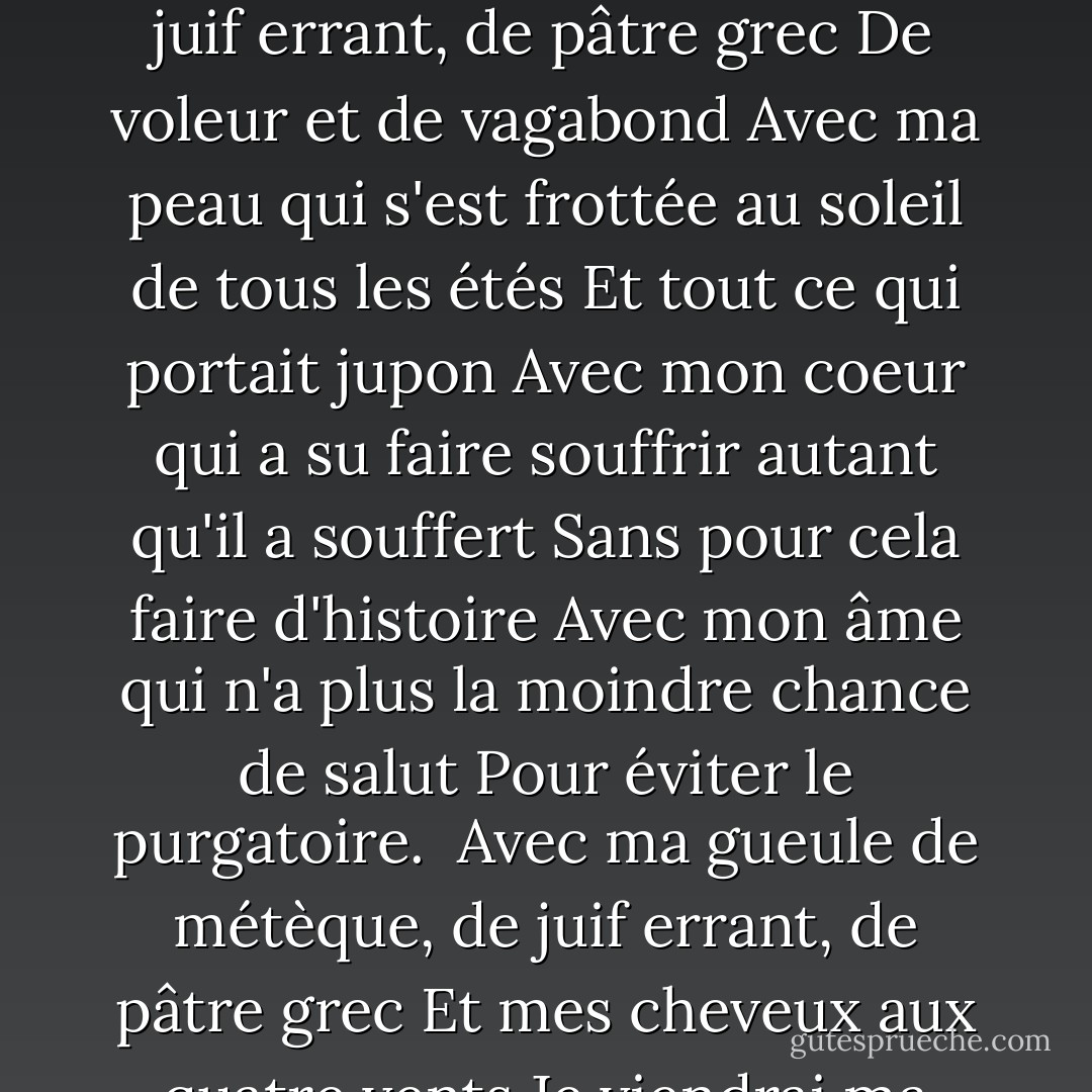 <b>Le Métèque</b><br />Avec ma gueule de métèque, de juif errant, de pâtre grec<br />Et mes cheveux aux quatre vents<br />Avec mes yeux tout délavés, qui me donnent l'air de rêver<br />Moi qui ne rêve plus souvent.<br />Avec mes mains de maraudeur, de musicien et de rôdeur<br />Qui ont pillé tant de jardins<br />Avec ma bouche qui a bu, qui a embrassé et mordu<br />Sans jamais assouvir sa faim<br />Avec ma gueule de métèque, de juif errant, de pâtre grec<br />De voleur et de vagabond<br />Avec ma peau qui s'est frottée au soleil de tous les étés<br />Et tout ce qui portait jupon<br />Avec mon coeur qui a su faire souffrir autant qu'il a souffert<br />Sans pour cela faire d'histoire<br />Avec mon âme qui n'a plus la moindre chance de salut<br />Pour éviter le purgatoire.<br /><br />Avec ma gueule de métèque, de juif errant, de pâtre grec<br />Et mes cheveux aux quatre vents<br />Je viendrai ma douce captive, mon âme soeur, ma source vive<br />Je viendrai boire tes vingt ans<br />Et je serai prince de sang, rêveur, ou bien adolescent<br />Comme il te plaira de choisir<br />Et nous ferons de chaque jour, toute une éternité d'amour<br />Que nous vivrons à en mourir.<br />Et nous ferons de chaque jour, toute une éternité d'amour<br />Que nous vivrons à en mourir. - Georges Moustaki