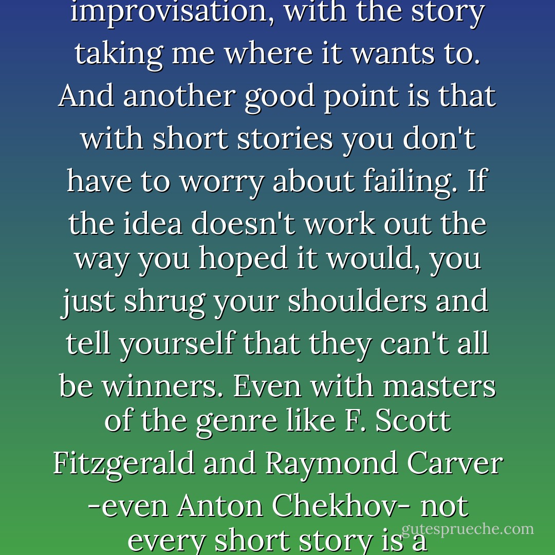 One more nice thing about short stories is that you can create a story out of the smallest details -an idea that springs up in your mind, a word, an image, whatever. In most cases it's like jazz improvisation, with the story taking me where it wants to. And another good point is that with short stories you don't have to worry about failing. If the idea doesn't work out the way you hoped it would, you just shrug your shoulders and tell yourself that they can't all be winners. Even with masters of the genre like F. Scott Fitzgerald and Raymond Carver -even Anton Chekhov- not every short story is a masterpiece. I find this a great comfort. You can learn from your mistakes (in other words, those you can't call complete success) and use that in the next story you write. - Haruki Murakami