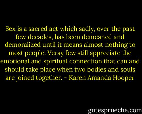 Sex is a sacred act which sadly, over the past few decades, has been demeaned and demoralized until it means almost nothing to most people. Veray few still appreciate the emotional and spiritual connection that can and should take place when two bodies and souls are joined together. - Karen Amanda Hooper