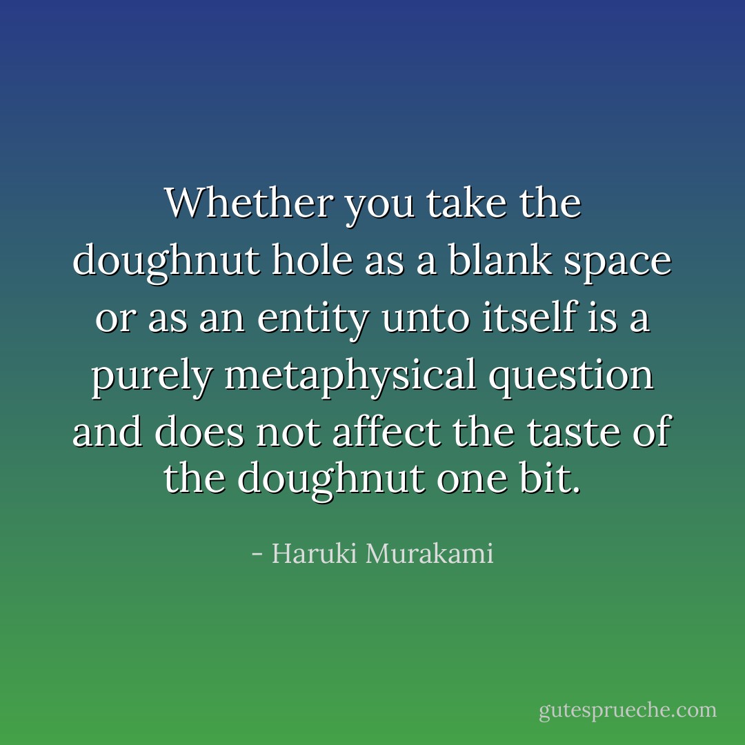 Whether you take the doughnut hole as a blank space or as an entity unto itself is a purely metaphysical question and does not affect the taste of the doughnut one bit. - Haruki Murakami