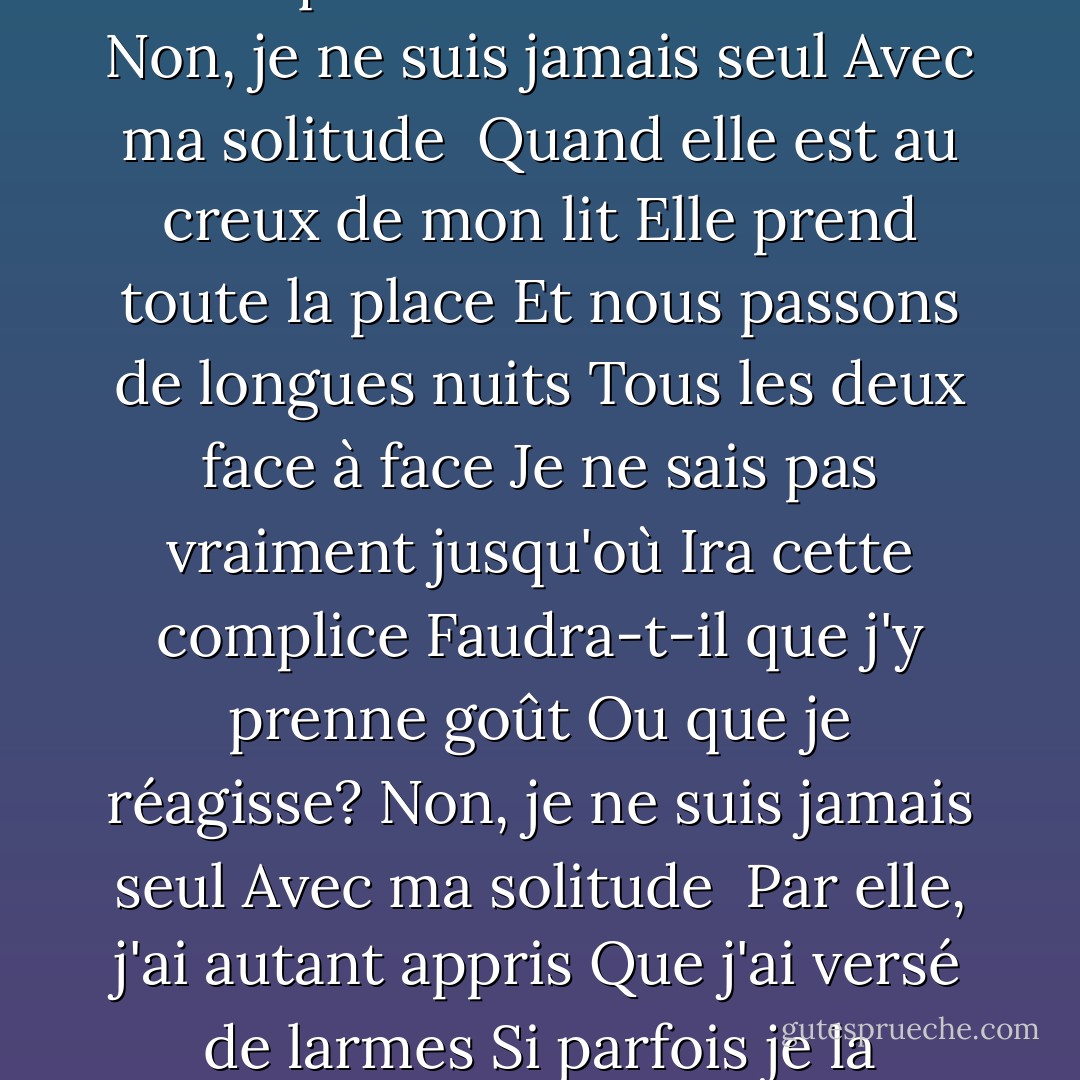 <b>Ma Solitude</b><br />Pour avoir si souvent dormi<br />Avec ma solitude<br />Je m'en suis fait presqu'une amie<br />Une douce habitude<br />Ell' ne me quitte pas d'un pas<br />Fidèle comme une ombre<br />Elle m'a suivi çà et là<br />Aux quatre coins du monde<br />Non, je ne suis jamais seul<br />Avec ma solitude<br /><br />Quand elle est au creux de mon lit<br />Elle prend toute la place<br />Et nous passons de longues nuits<br />Tous les deux face à face<br />Je ne sais pas vraiment jusqu'où<br />Ira cette complice<br />Faudra-t-il que j'y prenne goût<br />Ou que je réagisse?<br />Non, je ne suis jamais seul<br />Avec ma solitude<br /><br />Par elle, j'ai autant appris<br />Que j'ai versé de larmes<br />Si parfois je la répudie<br />Jamais elle ne désarme<br />Et si je préfère l'amour<br />D'une autre courtisane<br />Elle sera à mon dernier jour<br />Ma dernière compagne<br />Non, je ne suis jamais seul<br />Avec ma solitude - Georges Moustaki