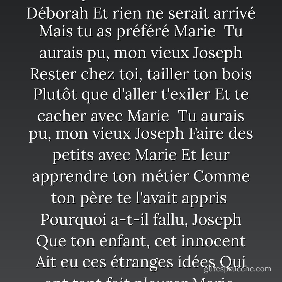 <b>Joseph</b><br />Voilà c'que c'est, mon vieux Joseph<br />Que d'avoir pris la plus jolie<br />Parmi les filles de Galilée<br />Celle qu'on appelait Marie<br /><br />Tu aurais pu, mon vieux Joseph<br />Prendre Sarah ou Déborah<br />Et rien ne serait arrivé<br />Mais tu as préféré Marie<br /><br />Tu aurais pu, mon vieux Joseph<br />Rester chez toi, tailler ton bois<br />Plutôt que d'aller t'exiler<br />Et te cacher avec Marie<br /><br />Tu aurais pu, mon vieux Joseph<br />Faire des petits avec Marie<br />Et leur apprendre ton métier<br />Comme ton père te l'avait appris<br /><br />Pourquoi a-t-il fallu, Joseph<br />Que ton enfant, cet innocent<br />Ait eu ces étranges idées<br />Qui ont tant fait pleurer Marie<br /><br />Parfois je pense à toi, Joseph<br />Mon pauvre ami, lorsque l'on rit<br />De toi qui n'avais demandé<br />Qu'à vivre heureux avec Marie - Georges Moustaki