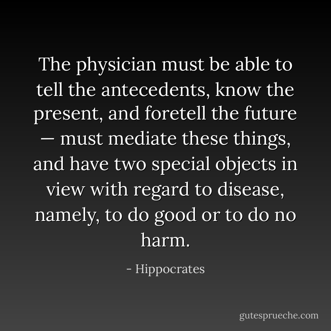 The physician must be able to tell the antecedents, know the present, and foretell the future — must mediate these things, and have two special objects in view with regard to disease, namely, to do good or to do no harm. - Hippocrates