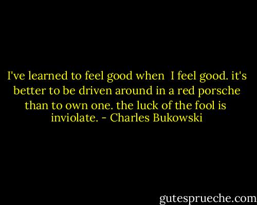 I've learned to feel good when <br />I feel good.<br />it's better to be driven around in a red porsche<br />than to own<br />one. the luck of the fool is <br />inviolate. - Charles Bukowski