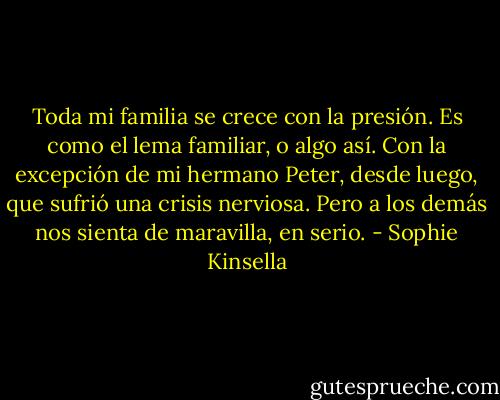 Toda mi familia se crece con la presión. Es como el lema familiar, o algo así. Con la excepción de mi hermano Peter, desde luego, que sufrió una crisis nerviosa. Pero a los demás nos sienta de maravilla, en serio. - Sophie Kinsella