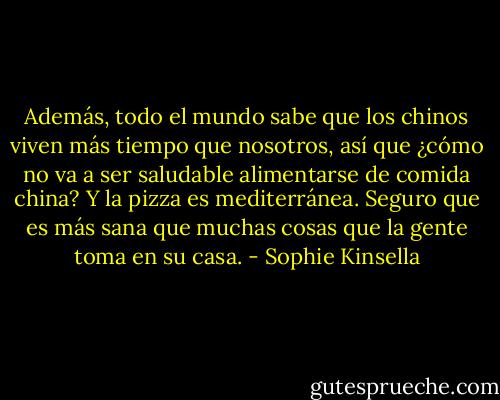 Además, todo el mundo sabe que los chinos viven más tiempo que nosotros, así que ¿cómo no va a ser saludable alimentarse de comida china? Y la pizza es mediterránea. Seguro que es más sana que muchas cosas que la gente toma en su casa. - Sophie Kinsella