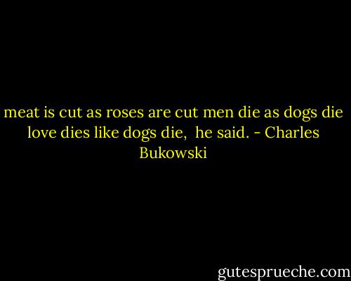 meat is cut as roses are cut<br />men die as dogs die<br />love dies like dogs die, <br />he said. - Charles Bukowski