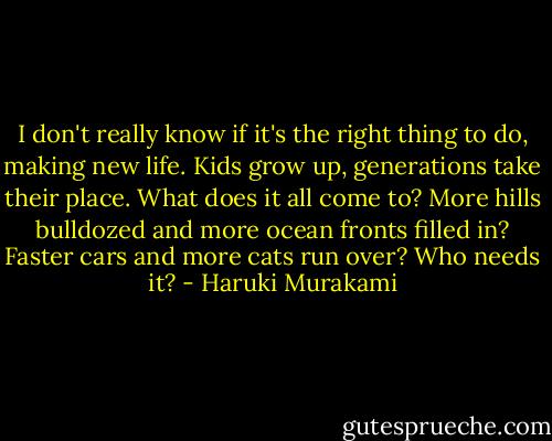 I don't really know if it's the right thing to do, making new life. Kids grow up, generations take their place. What does it all come to? More hills bulldozed and more ocean fronts filled in? Faster cars and more cats run over? Who needs it? - Haruki Murakami