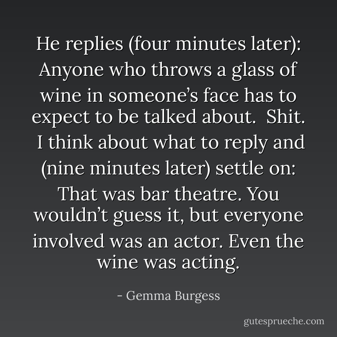 He replies (four minutes later):<br />Anyone who throws a glass of wine in someone’s face has to expect to be talked about.<br /><br />Shit.<br /><br />I think about what to reply and (nine minutes later) settle on:<br />That was bar theatre. You wouldn’t guess it, but everyone involved was an actor. Even the<br />wine was acting. - Gemma Burgess