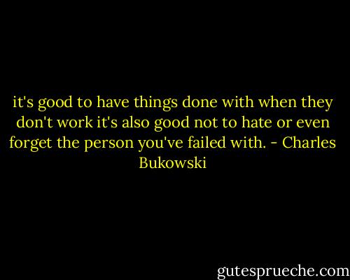 it's good to have things done with<br />when they don't work<br />it's also good not to hate<br />or even forget<br />the person you've failed with. - Charles Bukowski