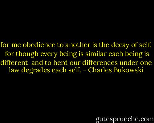 for me<br />obedience to another is the decay of self.<br /><br />for though every being is similar<br />each being is different<br /><br />and to herd our differences<br />under one law<br />degrades each self. - Charles Bukowski