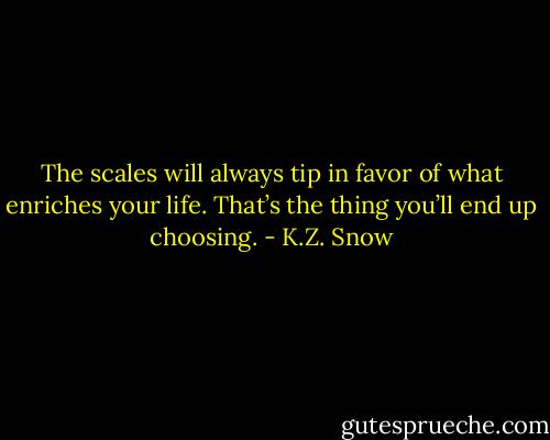 The scales will always tip in favor of what enriches your life. That’s the thing you’ll end up choosing. - K.Z. Snow