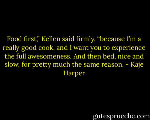Food first,” Kellen said firmly, “because I’m a really good cook, and I want you to experience the full awesomeness. And then bed, nice and slow, for pretty much the same reason. - Kaje Harper