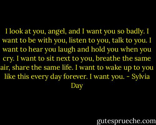 I look at you, angel, and I want you so badly. I want to be with you, listen to you, talk to you. I want to hear you laugh and hold you when you cry. I want to sit next to you, breathe the same air, share the same life. I want to wake up to you like this every day forever. I want you. - Sylvia Day