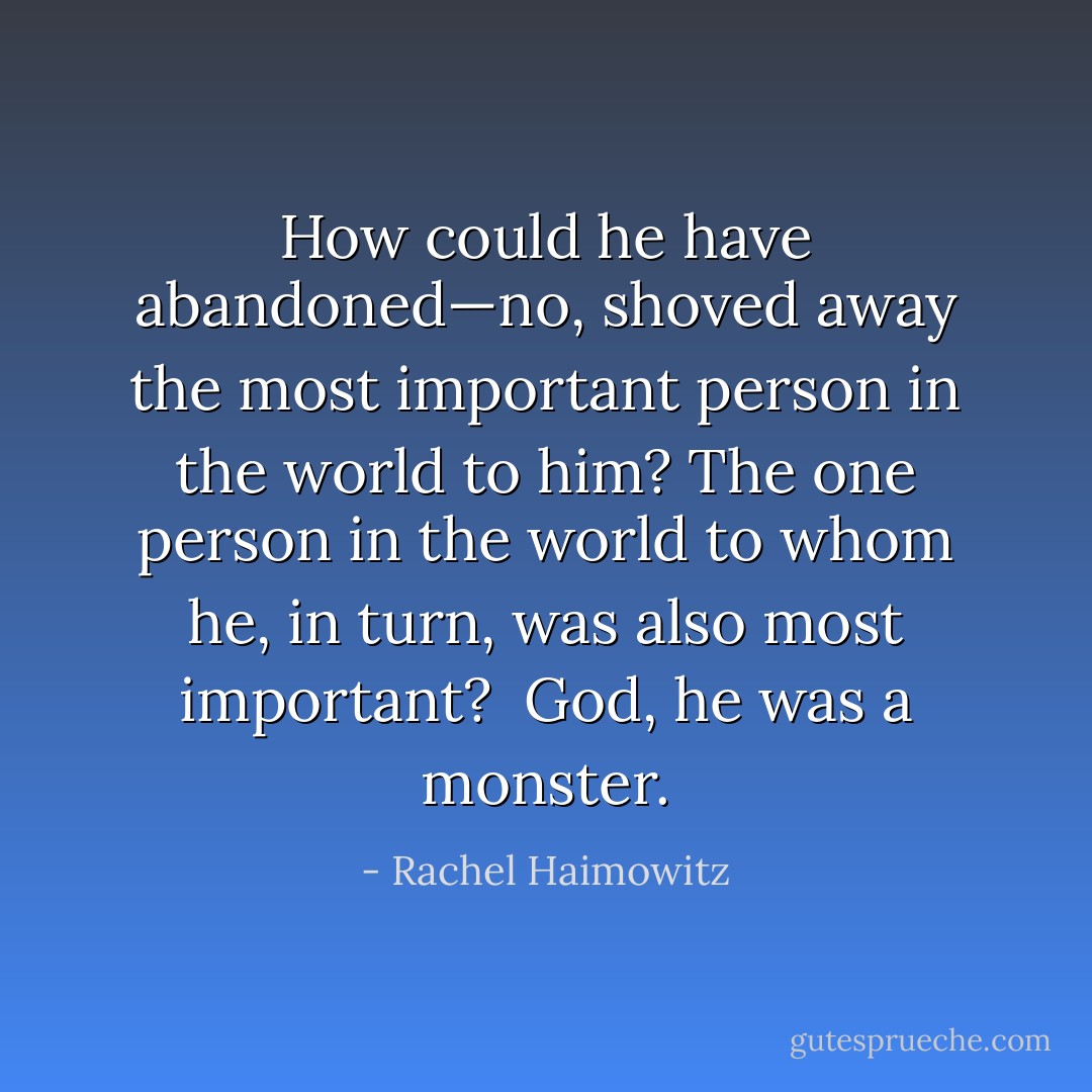 How could he have abandoned—no, shoved away the most important person in the world to him? The one person in the world to whom he, in turn, was also most important? <br />God, he was a monster. - Rachel Haimowitz