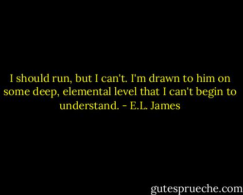 I should run, but I can't. I'm drawn to him on some deep, elemental level that I can't begin to understand. - E.L. James